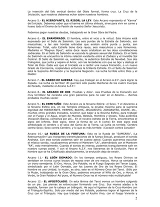 2
La inserción del falo vertical dentro del Oteis formal, forma cruz. La Cruz de la
Iniciación, que nosotros debemos echar sobre nuestros hombros.
Arcano 5.- EL HIEROFANTE, EL RIGOR, LA LEY: Este Arcano representa el "Karma"
del Iniciado. Debemos saber que el karma en última síntesis, sirve para vivir en carne y
hueso todo el Drama de la Pasión de nuestro Señor Jesucristo.
Podemos pagar nuestras deudas, trabajando en la Gran Obra del Padre.
Arcano 6.- EL ENAMORADO: El hombre, entre el vicio y la virtud. Este Arcano está
expresado por el Sello de Salomón. Las seis puntas de la Estrella de Salomón, son
masculinas; y las seis hondas entradas que existen entre punta y punta, son
femeninas. Total, esta Estrella tiene doce rayos, seis masculinos y seis femeninos.
Mediante el "Magnus Opus", estos doce rayos cristalizan en las doce constelaciones
zodiacales. En el Sello de Salomón se esconde la génesis sexual del Zodiaco. En el Sello
de Salomón se encuentra la íntima relación existente entre el Zodiaco y el invisible Sol
Central. El Sello de Salomón es, realmente, la auténtica Estrella de Navidad. Sus dos
triángulos, que junta y separa el Amor, son las lanzaderas con que se teje y desteje el
Telar de Dios. Cada vez que el Iniciado va a recibir una nueva Iniciación, o un nuevo
Grado de Conciencia, resplandece entonces la brillante Estrella. En el Sello de Salomón
está la Suprema Afirmación y la Suprema Negación. ¡La lucha terrible entre Dios y el
Diablo!
Arcano 7.- EL CARRO DE GUERRA: hay que trabajar en el Arcano A.Z.F. para lograr la
Espada. ¡La lucha es terrible! ¡El guerrero sólo puede libertarse de los cuatro Cuerpos
de Pecado, mediante el Arcano A.Z.F.!
Arcano 8.- EL ARCANO DE JOB: Pruebas y dolor. ¡Las Pruebas de la Iniciación son
muy terribles! Se necesita una gran paciencia para no caer en el Abismo... ¡Somos
probados muchas veces!
Arcano 9.- EL ERMITAÑO: Este Arcano es la Novena Esfera: el Sexo. Y el descenso a
la Novena Esfera era, en los Templos Antiguos, la prueba máxima para la suprema
dignidad del HIEROFANTE. HERMES, BUDHA, JESUCRISTO, ZOROASTRO, DANTE, etc.,
muchos otros grandes Iniciados, tuvieron que bajar a la Novena Esfera, para trabajar
con el Fuego y el Agua, origen de Mundos, Bestias, Hombres y Dioses. Toda auténtica
Iniciación Blanca, comienza por allí... En el noveno estrato de la Tierra, encontramos el
signo del Infinito. Este signo, tiene la forma de un 8 (ocho) En este signo está
simbolizado el cerebro y el sexo del Genio de la Tierra. La lucha es terrible. Cerebro
contra Sexo; Sexo contra Cerebro; y lo que es más terrible: ¡Corazón contra Corazón!
Arcano 10.- LA RUEDA DE LA FORTUNA: Esta es la Rueda de "SAMSARA", ¡La
Reencarnación! Las incesantes transmutaciones de la fuerza Sexual, producen el sonido
Anahata. Con este sonido podemos salir en cuerpo astral. Cuando queramos escuchar
el místico sonido, vocalizaremos primero el Mantram "LA", alternándolo con el Mantram
"RA", esto mentalmente. Cuando el sonido es intenso, podemos tranquilamente salir en
nuestro cuerpo astral. Y con el Arcano A.Z.F. nos liberamos de la Evolución. Para el
hombre que se ha Crístificado absolutamente, la evolución deja de existir.
Arcano 11.- EL LEÓN DOMADO: En los tiempos antiguos, los Reyes Divinos se
sentaban en tronos cuyos brazos de reposo eran de oro macizo. Horus se sentaba en
un trono semejante. El Oro, Horus, Oro Potable, es el Fuego Sagrado del Tercer Logos,
simbolizado por el León Domado, por los Leones de Oro de los Reyes Divinos. El
hombre es una Unidad; la mujer, es otra, este es el Número Once del Tarot. ¡Sólo por
la Mujer, trabajando en la Gran Obra, podemos encarnar al Niño de Oro, a Horus, el
Verbo, la Gran Palabra! Así pues, el Numero Once ¡es el número más multiplicable!
Arcano 12.- EL APOSTOLADO: En esta lámina del Tarot vemos un hombre colgando
de un pie. Las piernas se entrecruzan formando una Cruz. Sus manos atadas a la
espalda, forman con la cabeza un triángulo. He aquí el ligamen de la Cruz-Hombre con
el Triángulo-Espíritu. Solo por medio del oro Potable, podemos lograr el ligamen de la
Cruz con el Triángulo. Hay que trabajar con el Azufre Vivo, con el Fuego Viviente y
 
