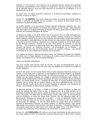 3
Filosofal. El "Ens Seminis" es el Mercurio de la Filosofía Secreta. Dentro de la Entidad
del Semen, encontramos el Oro Potable: el Fuego Vivo. Hay que fecundar al Mercurio
de la Filosofía Secreta, para que este Mercurio se convierta en el Maestro y en la
Regeneración de la Sal.
El Azufre Vivo, el Fuego fecunda el Mercurio; y el Mercurio fecundado, regenera al
Hombre, la Sal de la Tierra.
Arcano 13.- LA MUERTE. Hay varias clases de muerte: la muerte del hombre profano,
común y corriente, la muerte de los Iniciados, y la muerte de todo aquél que ha
recibido el "ELIXIR DE LARGA VIDA".
La muerte profana, ya la conocemos. Muchos autores rosacruces, teósofos, etc., han
escrito ya sobre esta materia. La muerte del Iniciado, es más honda, ¡más profunda!
¡Hay que bajar a la Fragua Encendida de Vulcano (el Sexo), para cortar la cabeza de la
Medusa con la Espada Flamígera de Perseo!
La Medusa es el Ego, el Yo, el Mi mismo. Ese Yo es triuno. Ese Yo, está compuesto por
los átomos del Enemigo Secreto. Esa triuna entidad maligna, controla los vehículos
Astral, Mental y Causal. Esos son los tres traidores de Hiram Abiff, siendo este último el
muy respetable y venerable Hiram, el Dios Interno de todo hombre. ¡Hay que decapitar
y disolver a los tres traidores! Debemos vivir todas las leyendas de Hiram Abiff dentro
de los Mundos Internos. Muerto el Yo, solo reina dentro de nosotros el Hijo del
Hombre... A la Fragua de Vulcano baja Marte para retemplar sus armas y conquistar el
Corazón de Venus. La Iniciación Venusta... La Encarnación de la Palabra... La
Encarnación del Rey sol, del Hombre-Sol, dentro de nosotros mismos... ¡La estrella
crucificada en la Cruz representa al Hombre-Sol encarnado!
A la Fragua de Vulcano, baja Hermes para limpiar los Establos de Augias (los establos
del Alma) con el Fuego Sagrado. A la Fragua de Vulcano, baja Perseo para cortar la
cabeza a la Medusa (el Yo) con la Espada Flamígera...
¡Esta es la MUERTE INICIÁTICA!
Hay otra muerte. Esta tercera clase de muerte, es para los Nirmanakayas, que ya
recibieron el Elixir de Larga Vida. En este caso, los Ángeles de la Muerte no rompen el
Cordón Plateado.
Al tercer día Jesús vino en Cuerpo Astral ante el Santo Sepulcro. Entonces, invocó a su
cuerpo, el cual yacía entre el sepulcro. Lo acompañaron las Santas Mujeres, los Ángeles
de la Muerte, los Señores del Movimiento, los Señores de la Vida, etc. Y ese Cuerpo fue
tratado por las Santas Mujeres con drogas y esencias aromáticas. Ellas vinieron en
Cuerpo Astral. Obedeciendo órdenes Supremas, el Cuerpo se sumergió dentro del Plano
Astral. ¡La tumba quedó vacía!... Después de todo esto, el Cuerpo penetró dentro del
Maestro, por la corona (de su cerebro astral) o sea por la glándula pineal. ¡Y así fue
como el Maestro quedó dentro de su cuerpo! Después se apareció a los discípulos de
Emaus. Les comprobó su Resurrección cenando con ellos.
Se apareció también a los Once, y Tomás el incrédulo, ¡pudo introducir su dedo por
entre las heridas del Señor! Hoy en día, el Maestro vive en el País secreto, en el
Shambala Oriental. Ese país está en estado de Jinas. Allí vive el Maestro con su Cuerpo
Físico resucitado. Por esta clase de Resurrección pasan todos ellos, los Nirmanakayas
que ya recibieron el Elixir de Larga Vida. Muchos son los Maestros Hijos de la
Resurrección Paracelso se escapó de su tumba..., y vive en Bohemia. Zanoni vivió
durante miles de años, con su mismo cuerpo físico..., cometió el error de enamorarse
de una joven de Nápoles... ¡y por eso cayó! Perdió su cuerpo físico en la guillotina,
durante la Revolución Francesa. Un amigo nuestro, un Maestro tártaro, cuyo cuerpo
data desde unos cuantos miles de años, nos decía lo siguiente: "¡Verdadero Maestro es
únicamente aquél que ya tragó tierra! Uno antes de tragar tierra, cree saber mucho y
se siente muy poderoso; ¡Pero realmente, es únicamente un pobre tonto!".
Arcano 14.- LA TEMPLANZA: Allí vemos a una mujer mezclando las dos esencias con
las cuales elabora el Elixir de Larga Vida. Esas dos esencias son: el Elixir Rojo y el Elixir
 