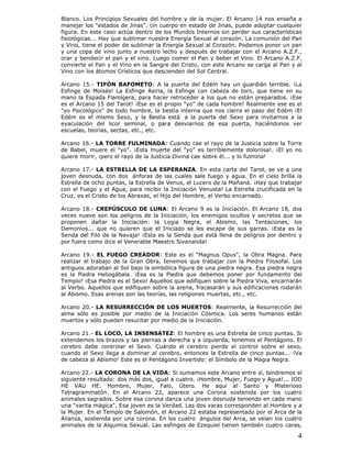 4
Blanco. Los Principios Sexuales del hombre y de la mujer. El Arcano 14 nos enseña a
manejar los "estados de Jinas". Un cuerpo en estado de Jinas, puede adoptar cualquier
figura. En este caso actúa dentro de los Mundos Internos sin perder sus características
fisiológicas... Hay que sublimar nuestra Energía Sexual al corazón. La comunión del Pan
y Vino, tiene el poder de sublimar la Energía Sexual al Corazón. Podemos poner un pan
y una copa de vino junto a nuestro lecho y después de trabajar con el Arcano A.Z.F.,
orar y bendecir el pan y el vino. Luego comer el Pan y beber el Vino. El Arcano A.Z.F.
convierte el Pan y el Vino en la Sangre del Cristo, con este Arcano se carga al Pan y al
Vino con los átomos Crísticos que descienden del Sol Central.
Arcano 15.- TIFÓN BAFOMETO: A la puerta del Edém hay un guardián terrible. ¡La
Esfinge de Moisés! La Esfinge Asiria, la Esfinge con cabeza de toro, que tiene en su
mano la Espada Flamígera, para hacer retroceder a los que no están preparados. ¡Ese
es el Arcano 15 del Tarot! ¡Ese es el propio "yo" de cada hombre! Realmente ese es el
"yo Psicológico" de todo hombre, la bestia interna que nos cierra el paso del Edém ¡El
Edém es el mismo Sexo, y la Bestia está a la puerta del Sexo para invitarnos a la
eyaculación del licor seminal, o para desviarnos de esa puerta, haciéndonos ver
escuelas, teorías, sectas, etc., etc.
Arcano 16.- LA TORRE FULMINADA: Cuando cae el rayo de la Justicia sobre la Torre
de Babel, muere el "yo". ¡Esta muerte del "yo" es terriblemente dolorosa!. ¡El yo no
quiere morir, ¡pero el rayo de la Justicia Divina cae sobre él... y lo fulmina!
Arcano 17.- LA ESTRELLA DE LA ESPERANZA. En esta carta del Tarot, se ve a una
joven desnuda, con dos ánforas de las cuales sale fuego y agua. En el cielo brilla la
Estrella de ocho puntas, la Estrella de Venus, el Lucero de la Mañana. ¡Hay que trabajar
con el Fuego y el Agua, para recibir la Iniciación Venusta! La Estrella crucificada en la
Cruz, es el Cristo de los Abraxas, el Hijo del Hombre, el Verbo encarnado.
Arcano 18.- CREPÚSCULO DE LUNA: El Arcano 9 es la Iniciación. El Arcano 18, dos
veces nueve son los peligros de la Iniciación, los enemigos ocultos y secretos que se
proponen dañar la Iniciación: la Logia Negra, el Abismo, las Tentaciones, los
Demonios... que no quieren que el Iniciado se les escape de sus garras. ¡Esta es la
Senda del Filo de la Navaja! ¡Esta es la Senda que está llena de peligros por dentro y
por fuera como dice el Venerable Maestro Sivananda!
Arcano 19.- EL FUEGO CREADOR: Este es el "Magnus Opus", la Obra Magna. Para
realizar el trabajo de la Gran Obra, tenemos que trabajar con la Piedra Filosofal. Los
antiguos adoraban al Sol bajo la simbólica figura de una piedra negra. Esa piedra negra
es la Piedra Heliogábala. ¡Esa es la Piedra que debemos poner por fundamento del
Templo! ¡Esa Piedra es el Sexo! Aquellos que edifiquen sobre la Piedra Viva, encarnarán
al Verbo. Aquellos que edifiquen sobre la arena, fracasarán y sus edificaciones rodarán
al Abismo. Esas arenas son las teorías, las religiones muertas, etc., etc.
Arcano 20.- LA RESURRECCIÓN DE LOS MUERTOS: Realmente, la Resurrección del
alma sólo es posible por medio de la Iniciación Cósmica. Los seres humanos están
muertos y sólo pueden resucitar por medio de la Iniciación.
Arcano 21.- EL LOCO, LA INSENSATEZ: El hombre es una Estrella de cinco puntas. Si
extendemos los brazos y las piernas a derecha y a izquierda, tenemos el Pentágono. El
cerebro debe controlar el Sexo. Cuándo el cerebro pierde el control sobre el sexo,
cuando el Sexo llega a dominar al cerebro, entonces la Estrella de cinco puntas... ¡Va
de cabeza al Abismo! Este es el Pentágono Invertido: el Símbolo de la Magia Negra.
Arcano 22.- LA CORONA DE LA VIDA: Si sumamos este Arcano entre sí, tendremos el
siguiente resultado: dos más dos, igual a cuatro. ¡Hombre, Mujer, Fuego y Agua!... IOD
HE VAU HE. Hombre, Mujer, Falo, Útero. He aquí al Santo y Misterioso
Tetragrammatón. En el Arcano 22, aparece una Corona sostenida por los cuatro
animales sagrados. Sobre esa corona danza una joven desnuda teniendo en cada mano
una "varita mágica". Esa joven es la Verdad. Las dos varas corresponden al Hombre y a
la Mujer. En el Templo de Salomón, el Arcano 22 estaba representado por el Arca de la
Alianza, sostenida por una corona. En los cuatro ángulos del Arca, se veían los cuatro
animales de la Alquimia Sexual. Las esfinges de Ezequiel tienen también cuatro caras,
 