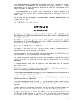 5
como la Esfinge egipcia. El fuego está representado por el León. Ese es el Oro Potable.
El Mercurio de la Filosofía Secreta, está representado por el águila voladora. La Sal está
representada por las patas del toro de la Esfinge. El Agua está representado por la
cabeza de hombre de la Esfinge.
La Clave fundamental es el Arcano A.Z.F. Lo importante es evitar el orgasmo y la
eyaculación del licor seminal. ¡Esa es la Clave fundamental de la Iniciación! ¡Este es el
Arcano A.Z.F.
Que el Padre que está en secreto, y nuestra Bendita y Adorada Madre Kundalini, os
bendiga, querido lector.
PAZ INVERENCIAL (Paz sea a vosotros)
CAPITULO II
EL KUNDALINI
El Kundalini es la energía primordial encerrada en la Iglesia de Efeso. Esta Iglesia del
Apocalipsis es un centro magnético situado dos dedos sobre el ano, y dos dedos debajo
de los órganos genitales.
El Kundalini es la serpiente ígnea de nuestros mágicos poderes. La serpiente sagrada
dormita dentro de su iglesia enroscada tres veces y media. El Kundalini es el fuego de
Pentecostés. El Kundalini es la Madre Divina.
El Santuario de la Madre Divina es el Corazón.
El Kundalini se desarrolla, evoluciona y progresa dentro del Aura del MAHACHOÁN (La
Madre Cósmica, El Espíritu Santo, El Tercer Logos)
Los fuegos dorsales son JEHOVÍSTICOS. Los fuegos del corazón son CRÍSTICOS. En la
frente centellean los rayos terriblemente divinos del Padre.
Los fuegos del corazón controlan el ascenso de la serpiente sagrada por el canal
medular. El Kundalini se desarrolla, evoluciona y progresa de acuerdo con los méritos
del corazón.
El Kundalini necesita subir hasta el cerebro y luego debe llegar hasta el santuario
sagrado del corazón.
El Kundalini mora en los electrones. Los sabios meditan en el Kundalini; los devotos lo
adoran, en los hogares de perfección se le rinde culto.
Cuando los átomos solares y lunares hacen contacto bebemos entonces el néctar de la
inmortalidad porque despierta el Kundalini.
Los átomos solares y lunares hacen contacto en el Triveni cerca del coxis, entonces
despierta por inducción el Kundalini.
El Kundalini se despierta con el Arcano A.Z.F., con la concentración y la meditación, con
la devoción muy profunda, con la voluntad y la comprensión, y con los mantrams
sagrados.
También puede ser despertado el Kundalini por obra y gracia de algún Maestro de
Misterios Mayores de la Blanca Hermandad, o porque la Madre Divina así lo quiere.
Cuando el Yogui derrama el semen, el Kundalini no puede despertar. El ascenso del
Kundalini por el canal medular es muy lento y difícil. El paso de la serpiente ígnea de
una vértebra a otra significa terribles pruebas, espantosos sacrificios, y supremas
 