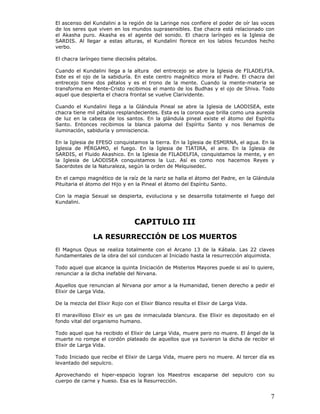 7
El ascenso del Kundalini a la región de la Laringe nos confiere el poder de oír las voces
de los seres que viven en los mundos suprasensibles. Ese chacra está relacionado con
el Akasha puro. Akasha es el agente del sonido. El chacra laríngeo es la Iglesia de
SARDIS. Al llegar a estas alturas, el Kundalini florece en los labios fecundos hecho
verbo.
El chacra laríngeo tiene dieciséis pétalos.
Cuando el Kundalini llega a la altura del entrecejo se abre la Iglesia de FILADELFIA.
Este es el ojo de la sabiduría. En este centro magnético mora el Padre. El chacra del
entrecejo tiene dos pétalos y es el trono de la mente. Cuando la mente-materia se
transforma en Mente-Cristo recibimos el manto de los Budhas y el ojo de Shiva. Todo
aquel que despierta el chacra frontal se vuelve Clarividente.
Cuando el Kundalini llega a la Glándula Pineal se abre la Iglesia de LAODISEA, este
chacra tiene mil pétalos resplandecientes. Esta es la corona que brilla como una aureola
de luz en la cabeza de los santos. En la glándula pineal existe el átomo del Espíritu
Santo. Entonces recibimos la blanca paloma del Espíritu Santo y nos llenamos de
iluminación, sabiduría y omnisciencia.
En la Iglesia de EFESO conquistamos la tierra. En la Iglesia de ESMIRNA, el agua. En la
Iglesia de PÉRGAMO, el fuego. En la Iglesia de TIATIRA, el aire. En la Iglesia de
SARDIS, el Fluido Akashico. En la Iglesia de FILADELFIA, conquistamos la mente, y en
la Iglesia de LAODISEA conquistamos la Luz. Así es como nos hacemos Reyes y
Sacerdotes de la Naturaleza, según la orden de Melquisedec.
En el campo magnético de la raíz de la nariz se halla el átomo del Padre, en la Glándula
Pituitaria el átomo del Hijo y en la Pineal el átomo del Espíritu Santo.
Con la magia Sexual se despierta, evoluciona y se desarrolla totalmente el fuego del
Kundalini.
CAPITULO III
LA RESURRECCIÓN DE LOS MUERTOS
El Magnus Opus se realiza totalmente con el Arcano 13 de la Kábala. Las 22 claves
fundamentales de la obra del sol conducen al Iniciado hasta la resurrección alquimista.
Todo aquel que alcance la quinta Iniciación de Misterios Mayores puede si así lo quiere,
renunciar a la dicha inefable del Nirvana.
Aquellos que renuncian al Nirvana por amor a la Humanidad, tienen derecho a pedir el
Elixir de Larga Vida.
De la mezcla del Elixir Rojo con el Elixir Blanco resulta el Elixir de Larga Vida.
El maravilloso Elixir es un gas de inmaculada blancura. Ese Elixir es depositado en el
fondo vital del organismo humano.
Todo aquel que ha recibido el Elixir de Larga Vida, muere pero no muere. El ángel de la
muerte no rompe el cordón plateado de aquellos que ya tuvieron la dicha de recibir el
Elixir de Larga Vida.
Todo Iniciado que recibe el Elixir de Larga Vida, muere pero no muere. Al tercer día es
levantado del sepulcro.
Aprovechando el hiper-espacio logran los Maestros escaparse del sepulcro con su
cuerpo de carne y hueso. Esa es la Resurrección.
 