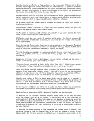 8
Cuando resucita un Maestro el Magnus Opus se ha consumado. Al tercer día el Gran
Maestro Jesús llegóse en cuerpo astral ante su santo sepulcro. La tradición esotérica
sabe que el Maestro vino acompañado por las santas mujeres (Ellas vinieron en cuerpo
astral) También acompañaron al Maestro los Ángeles de la Muerte, los Señores del
Karma, los Señores del Movimiento Cósmico, etc., etc.
El Gran Maestro invocó a su cuerpo físico con gran voz. Aquel cuerpo animado por el
verbo, penetrando dentro del hiper-espacio se levantó sumergiéndose absolutamente
dentro del plano astral. El sepulcro quedó vacío y los lienzos echados.
En el plano astral las Santas Mujeres trataron el cuerpo de Jesús con drogas y
ungüentos aromáticos.
Obedeciendo órdenes supremas el cuerpo resucitado penetró dentro del alma del
Maestro por la parte superior de la cabeza sideral.
Así fue como el Maestro quedó entonces en posesión de su cuerpo dentro del plano
astral. Aquel cuerpo quedó en estado de Jinas.
El Maestro murió pero no murió. El sepulcro quedó vacío y los lienzos echados. El
sudario que había estado sobre su cabeza, no fue puesto con los lienzos, sino envuelto
en un lugar aparte.
Jesús demostró la Resurrección Alquimista presentándose ante sus discípulos. Tomás el
incrédulo dijo: "Si no viere en sus manos la señal de los clavos, y metiere mi dedo en el
lugar de los clavos, y metiere mi mano en su costado, no creeré".
"Y ocho días después, estaban otra vez sus discípulos dentro, y con ellos Tomás. Vino
Jesús, las puertas cerradas, y púsose en medio, y dijo: Paz a vosotros" (Paz
Inverencial)
Luego dice a Tomás: "mete tu dedo aquí, y ve mis manos; y alarga acá tu mano, y
métela en mi costado, y no seas incrédulo sino fiel".
"Entonces Tomás respondió, y díjole: Señor mío y Dios mío..." "Dísele Jesús: porque
me has visto, Tomás, creíste. Bienaventurados los que no vieron y creyeron".
Jesús resucitó de entre los muertos, Jesús se levantó del sepulcro utilizando el hiper-
espacio. Jesús atravesaba cualquier muro, y penetró en el recinto de los Apóstoles
utilizando el hiper-espacio. La astrofísica descubrirá muy pronto la existencia del hiper-
espacio. El hiper-espacio puede ser demostrado con la hiper-geometría.
Aquellos que reciben el Elixir de Larga Vida, tienen que atravesar en el panteón o
cementerio, las terribles pruebas funerales del Arcano 13 de la Kábala. Las pruebas del
Arcano 13 son más espantosas que la muerte misma. Muy pocos son los seres
humanos que han podido pasar las pruebas del Arcano 13 de la Kábala.
En las figuras simbólicas de Abraham el Judío se hallan todas las operaciones
alquimistas que conducen al estudiante gnóstico hasta la Resurrección Iniciática.
Las trece figuras alquimistas del libro dorado de Abraham son las siguientes:
1- Mercurio con un caduceo y Saturno, bajando entre nubes con un reloj de arena
sobre la cabeza (importancia del tiempo, y alargamiento de la vida mientras no
violemos la ley) El Ángel de Saturno armado con una guadaña se dispone a cortar los
pies de Mercurio (separación total de la eyaculación seminal, fijación del Mercurio, es
decir almacenamiento del licor seminal, copelación de la plata con plomo, eso significa
trabajo con el Arcano A.Z.F., para transmutar el plomo de la personalidad en el oro
puro del Espíritu)
2- Montaña con siete cavernas y siete serpientes de colores negro y amarillo; una
serpiente devora a otra de doradas alas, y un grifo se dispone a comer a otro
(Sublimación del Mercurio seminal, mortificado por el sacrificio, sublimación de la
 