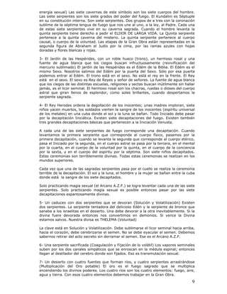 9
energía sexual) Las siete cavernas de este símbolo son los siete cuerpos del hombre.
Las siete serpientes son los siete grados del poder del fuego. El Kundalini es Séptuple
en su constitución interna. Son siete serpientes. Dos grupos de a tres con la coronación
sublime de la séptima lengua de fuego que nos une al uno, a la ley, al Padre. Cada una
de estas siete serpientes vive en su caverna sagrada. Cuando el hombre levanta la
quinta serpiente tiene derecho a pedir el ELIXIR DE LARGA VIDA. La Quinta serpiente
pertenece a la quinta caverna del misterio. La quinta serpiente pertenece al cuerpo
causal, o cuerpo de la voluntad. Las etapas de la Gran Obra están representadas en la
segunda figura de Abraham el Judío por la cima, por las ramas azules con hojas
doradas y flores blancas y rojas.
3- El Jardín de las Hespérides, con un roble hueco (trono), un hermoso rosal y una
fuente de agua blanca que los ciegos buscan infructuosamente (revivificación del
mercurio sublimado) El jardín de las Hespérides es el Edém de la Biblia. El Edém es el
mismo Sexo. Nosotros salimos del Edém por la puerta del Sexo. Sólo por esa puerta
podemos entrar al Edém. El trono está en el sexo. No está el rey en la frente. El Rey
está en el sexo. El sexo es Rey de Reyes y señor de señores. La fuente de agua blanca
que los ciegos de las distintas escuelas, religiones y sectas buscan inútilmente sin hallar
jamás, es el licor seminal. El hermoso rosal son los chacras, ruedas o dioses del cuerpo
astral que giran llenos de esplendor, como soles brillantes, cuando despertamos la
serpiente sagrada.
4- El Rey Herodes ordena la degollación de los inocentes; unas madres imploran, siete
niños yacen muertos, los soldados vierten la sangre de los inocentes (espíritu universal
de los metales) en una cuba donde el sol y la luna se bañan. Todo Iniciado debe pasar
por la decapitación Iniciática. Existen siete decapitaciones del fuego. Existen también
tres grandes decapitaciones básicas que pertenecen a la Iniciación Venusta.
A cada una de las siete serpientes de fuego corresponde una decapitación. Cuando
levantamos la primera serpiente que corresponde al cuerpo físico, pasamos por la
primera decapitación, cuando se levanta la segunda que corresponde al cuerpo etérico,
pasa el Iniciado por la segunda, en el cuerpo astral se pasa por la tercera, en el mental
por la cuarta, en el cuerpo de la voluntad por la quinta, en el cuerpo de la conciencia
por la sexta, y en el cuerpo del espíritu por la séptima. Son siete niños decapitados.
Estas ceremonias son terriblemente divinas. Todas estas ceremonias se realizan en los
mundos superiores.
Cada vez que una de las sagradas serpientes pasa por el cuello se realiza la ceremonia
terrible de la decapitación. El sol y la luna, el hombre y la mujer se bañan entre la cuba
donde está la sangre de los siete decapitados.
Solo practicando magia sexual (el Arcano A.Z.F.) se logra levantar cada una de las siete
serpientes. Solo practicando magia sexual es posible entonces pasar por las siete
decapitaciones espantosamente divinas.
5- Un caduceo con dos serpientes que se devoran (Solución y Volatilización) Existen
dos serpientes. La serpiente tentadora del delicioso Edén y la serpiente de bronce que
sanaba a los israelitas en el desierto. Una debe devorar a la otra inevitablemente. Si la
divina fuere devorada entonces nos convertimos en demonios. Si vence la Divina
estamos salvos. Nuestra divisa es THELEMA (Voluntad)
La clave está en Solución y Volatilización. Debe sublimarse el licor seminal hacia arriba,
hacia el corazón, debe cerebrizarse el semen. No se debe eyacular el semen. Debemos
sabernos retirar del acto secreto sin derramar el semen. Ese es el Arcano A.Z.F.
6- Una serpiente sacrificada (Coagulación y Fijación de lo volátil) Los vapores seminales
suben por los dos canales simpáticos que se enroscan en la médula espinal; entonces
llegan al destilador del cerebro donde son fijados. Eso es transmutación sexual.
7- Un desierto con cuatro fuentes que forman ríos, y cuatro serpientes arrastrándose
(Multiplicación del Oro potable) El oro es el fuego sagrado que se multiplica
encendiendo los divinos poderes. Los cuatro ríos son los cuatro elementos: fuego, aire,
agua y tierra. Con esos cuatro elementos debemos trabajar en la Gran Obra.
 
