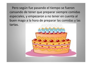Pero según fue pasando el tiempo se fueron
cansando de tener que preparar siempre comidas
especiales, y empezaron a no tener en cuenta al
buen mago a la hora de preparar las comidas y las
tartas.

 