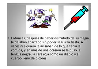 • Entonces, después de haber disfrutado de su magia,
le dejaban apartado sin poder seguir la fiesta. A
veces ni siquiera le avisaban de lo que tenía la
comida, y en más de una ocasión se le puso la
lengua negra, la cara roja como un diablo y el
cuerpo lleno de picores.

 