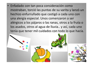 • Enfadado con tan poca consideración como
mostraban, torció las puntas de su varita y lanzó un
hechizo enfurruñado que castigó a cada uno con
una alergia especial. Unos comenzaron a ser
alérgicos a los pájaros o las ranas, otros a la fruta o
los asados, otros al agua de lluvia.. y así, cada uno
tenía que tener mil cuidados con todo lo que hacía.

 