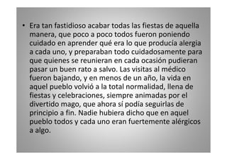 • Era tan fastidioso acabar todas las fiestas de aquella
manera, que poco a poco todos fueron poniendo
cuidado en aprender qué era lo que producía alergia
a cada uno, y preparaban todo cuidadosamente para
que quienes se reunieran en cada ocasión pudieran
pasar un buen rato a salvo. Las visitas al médico
fueron bajando, y en menos de un año, la vida en
aquel pueblo volvió a la total normalidad, llena de
fiestas y celebraciones, siempre animadas por el
divertido mago, que ahora sí podía seguirlas de
principio a fin. Nadie hubiera dicho que en aquel
pueblo todos y cada uno eran fuertemente alérgicos
a algo.

 