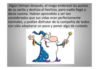 Algún tiempo después, el mago enderezó las puntas
de su varita y deshizo el hechizo, pero nadie llegó a
darse cuenta. Habían aprendido a ser tan
considerados que sus vidas eran perfectamente
normales, y podían disfrutar de la compañía de todos
con sólo adaptarse un poco y poner algo de cuidado.

 