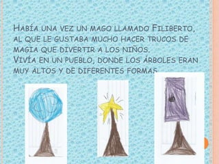 HABÍA UNA VEZ UN MAGO LLAMADO FILIBERTO,
AL QUE LE GUSTABA MUCHO HACER TRUCOS DE
MAGIA QUE DIVERTIR A LOS NIÑOS.
VIVÍA EN ...