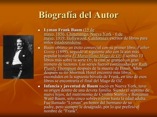 Biografía del AutorLyman Frank Baum (15 de mayo, 1856, Chittenango, Nueva York - 6 de mayo, 1919, Hollywood, California), escritor de libros para niños estadounidense.Baum obtuvo un éxito comercial con su primer libro, FatherGoose (1899), seguido al siguiente año con la aún más popular historia El Maravilloso Mago de Oz. Escribió 13 libros más sobre la serie Oz, la cual se granjeó un gran número de lectores. Las series fueron continuadas por Ruth Plumly Thompson después de la muerte de Baum. Años después su tío Shormak Hotel encontró más libros escondidos en la supuesta bóveda de Frank, en uno de esos libros se encontraría el final del Mago de OZ. Infancia y juventud de Baum nació en Nueva York, tuvo su origen dentro de una devota familia. Siendo el séptimo de nueve hijos, del matrimonio de CynthiaStanton y Benjamin Ward Baum, sólo cinco sobrevivieron hasta la edad adulta. Fue llamado "Lyman" en honor del hermano de su padre, pero siempre le desagradó, por lo que prefirió el nombre de "Frank". 
