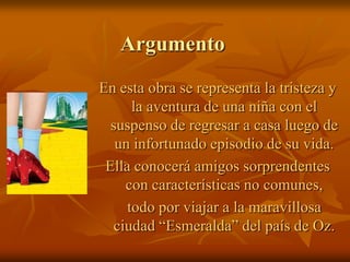 ArgumentoEn esta obra se representa la tristeza y la aventura de una niña con el suspenso de regresar a casa luego de un infortunado episodio de su vida.Ella conocerá amigos sorprendentes con características no comunes,	todo por viajar a la maravillosa ciudad “Esmeralda” del país de Oz.