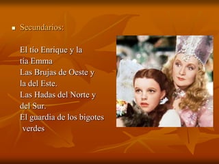 Secundarios:	El tío Enrique y la	tía Emma	Las Brujas de Oeste y	la del Este.	Las Hadas del Norte y 	del Sur.	El guardia de los bigotes     verdes