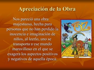 Apreciación de la ObraNos pareció una obra majestuosa, hecha para personas que no han perdido la inocencia e imaginación de niños, al leerlo, uno se transporta a ese mundo maravilloso en el que se exagera los aspectos positivos y negativos de aquella época.