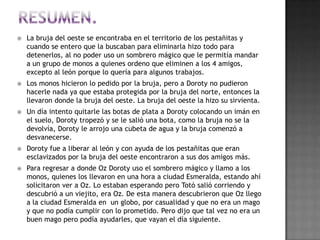    La bruja del oeste se encontraba en el territorio de los pestañitas y
    cuando se entero que la buscaban para eliminarla hizo todo para
    detenerlos, al no poder uso un sombrero mágico que le permitía mandar
    a un grupo de monos a quienes ordeno que eliminen a los 4 amigos,
    excepto al león porque lo quería para algunos trabajos.
   Los monos hicieron lo pedido por la bruja, pero a Doroty no pudieron
    hacerle nada ya que estaba protegida por la bruja del norte, entonces la
    llevaron donde la bruja del oeste. La bruja del oeste la hizo su sirvienta.
   Un día intento quitarle las botas de plata a Doroty colocando un imán en
    el suelo, Doroty tropezó y se le salió una bota, como la bruja no se la
    devolvía, Doroty le arrojo una cubeta de agua y la bruja comenzó a
    desvanecerse.
   Doroty fue a liberar al león y con ayuda de los pestañitas que eran
    esclavizados por la bruja del oeste encontraron a sus dos amigos más.
   Para regresar a donde Oz Doroty uso el sombrero mágico y llamo a los
    monos, quienes los llevaron en una hora a ciudad Esmeralda, estando ahí
    solicitaron ver a Oz. Lo estaban esperando pero Totó salió corriendo y
    descubrió a un viejito, era Oz. De esta manera descubrieron que Oz llego
    a la ciudad Esmeralda en un globo, por casualidad y que no era un mago
    y que no podía cumplir con lo prometido. Pero dijo que tal vez no era un
    buen mago pero podía ayudarles, que vayan el día siguiente.
 