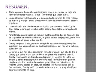    Al día siguiente llamo al espantapájaros y vacio su cabeza de paja y la
    lleno de alfileres y agujas, y dijo –solo tienes que saber usarla.
   Llamo al hombre de hojalata y le puso un lindo corazón de ceda relleno
    de aserrín y le dijo – ahora tienes un corazón del que cualquiera estaría
    orgulloso.
   Llamo al León y le dio de beber un liquido que contenía “valor”, y le
    dijo- estoy seguro que te sobra valor, solo te hace falta seguridad en ti
    mismo.
   Para Doroty planeo hacer un globo el cual tardo tres días en hacer. El día
    de la partida ya todo estaba listo , el globo estaba despegando, pero Totó
    no aparecía, el globo se fue con Oz.
   Doroty se quedo triste, pero sus amigos la ayudaron investigaron y les
    sugirieron que vayan al país de los Cuadradillos, al sur, hay vivía la bruja
    buena del sur.
   Llegaron al sur, hay ellos solicitaron ver a la bruja del sur, ella le dijo a
    Doroty que podía viajar con las botas de plata y le enseño a usarlas,
    Doroty emocionada se despidió con lagrimas en los ojos de todos sus
    amigos y dando tres golpecillos Doroty y Totó se encontraron girando
    rápidamente, los zapatos dieron tres golpecillos y se detuvieron, de
    repente Doroty estaba en casa, los zapatos sele habían caído por el
    fuerte viento, Doroty salió corriendo a abrazar a su tía y agradeció por
    estar nuevamente en casa.
 