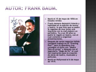    Nació el 15 de mayo de 1856 en
    Estados Unidos
   Frank siempre demostró interés y
    habilidad en la edición de textos
    y teatro, lo que hizo que su padre
    le regalase de muy joven una
    imprenta con la cual elaboro un
    periódico. Ya a sus 20 años su
    padre le regaló un teatro, con el
    cual comenzó a organizar
    presentaciones.
   Después de varios negocios fallido
    consiguió trabajo en el “Evening
    Post“, pero lo abandono tras
    conseguir el éxito con “Madre
    Pato en prosa” y después con el
    legendario “Mago de Oz” el cual
    fue inspiración para la creación
    de obras de teatro, musicales y
    películas.
   Murió en Hollywood el 6 de mayo
    de 1919.
 