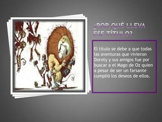 El título se debe a que todas
las aventuras que vivieron
Doroty y sus amigos fue por
buscar a el Mago de Oz quien
a pesar de ser un farsante
cumplió los deseos de ellos.
 
