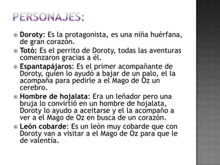  Doroty: Es la protagonista, es una niña huérfana,
  de gran corazón.
 Totó: Es el perrito de Doroty, todas las aventuras
  comenzaron gracias a él.
 Espantapájaros: Es el primer acompañante de
  Doroty, quien lo ayudó a bajar de un palo, el la
  acompaña para pedirle a el Mago de Oz un
  cerebro.
 Hombre de hojalata: Era un leñador pero una
  bruja lo convirtió en un hombre de hojalata,
  Doroty lo ayudo a aceitarse y el la acompaño a
  ver a el Mago de Oz en busca de un corazón.
 León cobarde: Es un león muy cobarde que con
  Doroty van a visitar a el Mago de Oz para que le
  de valentía.
 