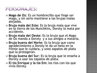  Mago de Oz: Es un hombrecillo que finge ser
  mago, y sin serlo mantiene a las brujas malas
  alejadas.
 Bruja mala del Este: Es la bruja mala que vive
  en la tierra de los Munchkins, Doroty la mata por
  accidente.
 Bruja mala del Oeste: Es la bruja que el Mago
  de Oz manda a Doroty y a sus amigos a matarla.
 Bruja buena del Norte: Es la bruja que como
  agradecimiento a Doroty le da un beso en la
  frente que le cuidara, y unos zapatos de plata
  que la protegerán.
 Bruja buena del Sur: Es la bruja que le enseña a
  Doroty a usar los zapatos de plata.
 El tío Enrique y la tía Em: los tíos con los que
  vivía Doroty.
 