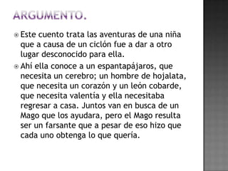  Este cuento trata las aventuras de una niña
  que a causa de un ciclón fue a dar a otro
  lugar desconocido para ella.
 Ahí ella conoce a un espantapájaros, que
  necesita un cerebro; un hombre de hojalata,
  que necesita un corazón y un león cobarde,
  que necesita valentía y ella necesitaba
  regresar a casa. Juntos van en busca de un
  Mago que los ayudara, pero el Mago resulta
  ser un farsante que a pesar de eso hizo que
  cada uno obtenga lo que quería.
 