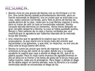    Doroty vivía en una granja de Kansas con su tío Enrique y si tía
    Em. Una tarde Doroty quedó profundamente dormida, pero un
    fuerte estruendo la despertó, era un ciclón que se acercaba a su
    casa, todos salieron corriendo, pero Totó el perro de Doroty de
    quedo dentro de la casa, razón por la cual Doroty regreso a verlo,
    pero al tratar de salir la casa se encontraba volando. Doroty
    cansada decidió dormirse un momento. Varias horas después un
    gran sacudón despertó a Doroty, la casa se había quedado quieta,
    Doroty y Totó salieron de la casa y fueron recibidos por una
    multitud que le agradecía por haberlos liberado de la malvada
    bruja del oriente.
   Una viejecita que le agradeció le explico que no era de
    preocuparse, la que murió era la bruja mala del oriente que
    esclavizaba a los golositos, y que ella, la viejecita, no era una de
    ellos sino la bruja buena del norte.
   Doroty le conto las ansias que tenia de regresar a Kansas,
    entonces la bruja del norte al no saber donde era y no poder
    ayudarla le sugirió que vaya a donde el Mago de Oz, que él le
    podría ayudar. Para el viaje como muestra de agradecimiento le
    dio un beso en la frente y las botas de plata de la bruja mala que
    había muerto, todo eso la protegería. Para llegar a donde el Mago
    de Oz debía seguir el camino dorado, este le llevaría a la ciudad
    esmeralda donde se encontraba el Mago de Oz.
 