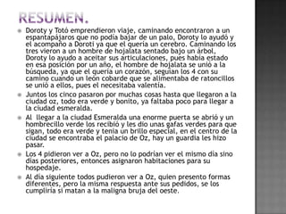    Doroty y Totó emprendieron viaje, caminando encontraron a un
    espantapájaros que no podía bajar de un palo, Doroty lo ayudó y
    el acompaño a Doroti ya que el quería un cerebro. Caminando los
    tres vieron a un hombre de hojalata sentado bajo un árbol,
    Doroty lo ayudo a aceitar sus articulaciones, pues había estado
    en esa posición por un año, el hombre de hojalata se unió a la
    búsqueda, ya que el quería un corazón, seguían los 4 con su
    camino cuando un león cobarde que se alimentaba de ratoncillos
    se unió a ellos, pues el necesitaba valentía.
   Juntos los cinco pasaron por muchas cosas hasta que llegaron a la
    ciudad oz, todo era verde y bonito, ya faltaba poco para llegar a
    la ciudad esmeralda.
   Al llegar a la ciudad Esmeralda una enorme puerta se abrió y un
    hombrecillo verde los recibió y les dio unas gafas verdes para que
    sigan, todo era verde y tenia un brillo especial, en el centro de la
    ciudad se encontraba el palacio de Oz, hay un guardia les hizo
    pasar.
   Los 4 pidieron ver a Oz, pero no lo podrían ver el mismo día sino
    días posteriores, entonces asignaron habitaciones para su
    hospedaje.
   Al día siguiente todos pudieron ver a Oz, quien presento formas
    diferentes, pero la misma respuesta ante sus pedidos, se los
    cumpliría si matan a la maligna bruja del oeste.
 