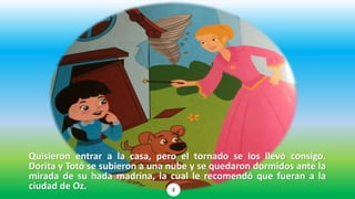 Quisieron entrar a la casa, pero el tornado se los llevó consigo.
Dorita y Totó se subieron a una nube y se quedaron dormidos ante la
mirada de su hada madrina, la cual le recomendó que fueran a la
ciudad de Oz. 2
 