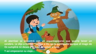 Al aterrizar se encontró con un espantapájaros que quería tener un
cerebro. Le dijo a Dorita: “Vamos a Oz, yo te acompaño porque el mago de
Oz cumplirá mi deseo y el tuyo de volver a casa.
Y así empezaron su viaje… 3
 