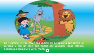En el camino se tropezaron con un hombre de hojalata que quería un
corazón y con un león que quería ser valiente; todos estaban
decididos a llega a Oz a ver al mago. 4
 