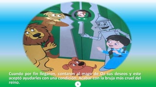 Cuando por fin llegaron, contaron al mago de Oz sus deseos y este
aceptó ayudarles con una condición: Acabar con la bruja más cruel del
reino. 5
 