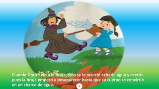 Cuando Dorita vio a la bruja, sólo se le ocurrió echarle agua y acertó,
pues la bruja empezó a desaparecer hasta que su cuerpo se convirtió
en un charco de agua. 6
 