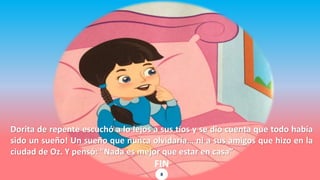 Dorita de repente escuchó a lo lejos a sus tíos y se dio cuenta que todo había
sido un sueño! Un sueño que nunca olvidaría… ni a sus amigos que hizo en la
ciudad de Oz. Y pensó: “Nada es mejor que estar en casa”
FIN
8
 