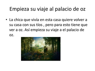 Empieza su viaje al palacio de oz
• La chica que vivía en esta casa quiere volver a
su casa con sus tíos , pero para esto tiene que
ver a oz. Así empieza su viaje a el palacio de
oz.
 