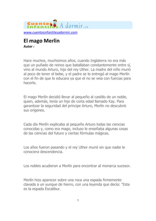 www.cuentosinfantilesadormir.com
El mago Merlin
Autor :
Hace muchos, muchisimos años, cuando Inglaterra no era más
que un puñado de reinos que batallaban constantemente entre sí,
vino al mundo Arturo, hijo del rey Uther. La madre del niño murió
al poco de tener el bebe, y el padre se lo entregó al mago Merlín
con el fin de que lo educara ya que el no se veia con fuerzas para
hacerlo.
El mago Merlín decidió llevar al pequeño al castillo de un noble,
quien, además, tenía un hijo de corta edad llamado Kay. Para
garantizar la seguridad del príncipe Arturo, Merlín no descubrió
sus orígenes.
Cada día Merlín explicaba al pequeño Arturo todas las ciencias
conocidas y, como era mago, incluso le enseñaba algunas cosas
de las ciencias del futuro y ciertas fórmulas mágicas.
Los años fueron pasando y el rey Uther murió sin que nadie le
conociera descendencia.
Los nobles acudieron a Merlín para encontrar al monarca sucesor.
Merlín hizo aparecer sobre una roca una espada firmemente
clavada a un yunque de hierro, con una leyenda que decía: "Esta
es la espada Excalibur.
1
 