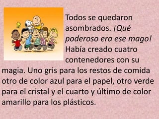 Todos se quedaron
                     asombrados. ¡Qué
                     poderoso era ese mago!
                     Había creado cuatro
                     contenedores con su
magia. Uno gris para los restos de comida
otro de color azul para el papel, otro verde
para el cristal y el cuarto y último de color
amarillo para los plásticos.
 