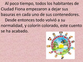 Al poco tiempo, todos los habitantes de
Ciudad Fiona empezaron a dejar sus
basuras en cada uno de sus contenedores.
  Desde entonces todo volvió a su
normalidad, y colorín colorado, este cuento
se ha acabado.
 