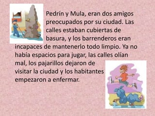 Pedrín y Mula, eran dos amigos
             preocupados por su ciudad. Las
             calles estaban cubiertas de
             basura, y los barrenderos eran
incapaces de mantenerlo todo limpio. Ya no
había espacios para jugar, las calles olían
mal, los pajarillos dejaron de
visitar la ciudad y los habitantes
empezaron a enfermar.
 