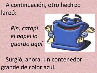 A continuación, otro hechizo
lanzó:

   Pin, catapí
   el papel lo
   guardo aquí.

  Surgió, ahora, un contenedor
grande de color azul.
 