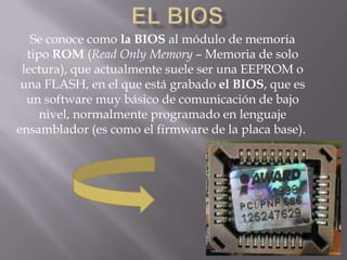 Se conoce como la BIOS al módulo de memoria
  tipo ROM (Read Only Memory – Memoria de solo
 lectura), que actualmente suele ser una EEPROM o
 una FLASH, en el que está grabado el BIOS, que es
  un software muy básico de comunicación de bajo
     nivel, normalmente programado en lenguaje
ensamblador (es como el firmware de la placa base).
 