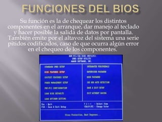 Su función es la de chequear los distintos
componentes en el arranque, dar manejo al teclado
  y hacer posible la salida de datos por pantalla.
También emite por el altavoz del sistema una serie
pitidos codificados, caso de que ocurra algún error
        en el chequeo de los componentes.
 