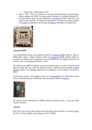 o Socket 940: AMD Athlon 64 FX
       Slot A / Slot 1 /Slot 2. Es donde se conectan respectivamente los procesadores
       Athlon antiguos de AMD / los procesadores Pentium II y antiguos Pentium III /
       los procesadores Xeon de Intel dedicados a servidores de red. Todos ellos son
       cada vez más obsoletos. El modo de insertarlos es a similar a una tarjeta gráfica
       o de sonido, ayudándonos de dos guías de plástico insertadas en la placa base.




Memoria ROM:

Los motherboards poseen una pequeña porción de memoria ROM donde se aloja el
BIOS (Basic Input / Output System). Antes eran memorias ROM estándar donde no
permitían ser rescritas, pero actualmente se usan EPROM del tipo flash que permite ser
rescrita varias veces (proceso delicado y lento).

Por medio de este BIOS se definen ciertas características que va a tener el sistema, entre
ellas los clocks que van a tener los diferentes buses y además sería un pequeño sistema
operativo básico. Los Sistemas Operativos se comunican con el sistema a través de la
BIOS.

Por diversas razones o por simples errores en la programación, los fabricantes suelen
ofrecer actualizaciones de la BIOS que son rescritas por medio un software.




No existen muchos fabricantes de BIOS, podemos limitarnos casi a 3 que son AMI,
Award y Phoenix.

Zócalos:

ISA (8 bits XT): El bus ISA maneja un bus de direcciones de 20 bits y un bus de datos
de 8 bits. El flujo de datos viaja igual que la XT 4.77Mhz.
 
