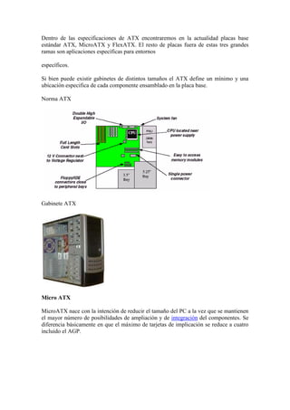 Dentro de las especificaciones de ATX encontraremos en la actualidad placas base
estándar ATX, MicroATX y FlexATX. El resto de placas fuera de estas tres grandes
ramas son aplicaciones específicas para entornos

específicos.

Si bien puede existir gabinetes de distintos tamaños el ATX define un mínimo y una
ubicación especifica de cada componente ensamblado en la placa base.

Norma ATX




Gabinete ATX




Micro ATX

MicroATX nace con la intención de reducir el tamaño del PC a la vez que se mantienen
el mayor número de posibilidades de ampliación y de integración del componentes. Se
diferencia básicamente en que el máximo de tarjetas de implicación se reduce a cuatro
incluido el AGP.
 