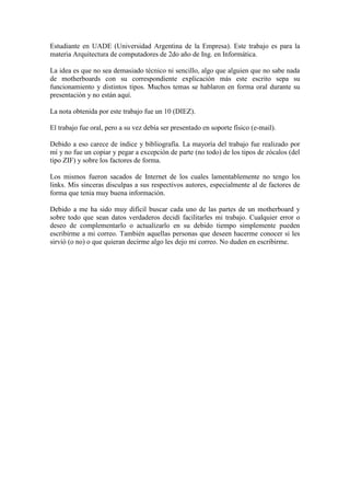 Estudiante en UADE (Universidad Argentina de la Empresa). Este trabajo es para la
materia Arquitectura de computadores de 2do año de Ing. en Informática.

La idea es que no sea demasiado técnico ni sencillo, algo que alguien que no sabe nada
de motherboards con su correspondiente explicación más este escrito sepa su
funcionamiento y distintos tipos. Muchos temas se hablaron en forma oral durante su
presentación y no están aquí.

La nota obtenida por este trabajo fue un 10 (DIEZ).

El trabajo fue oral, pero a su vez debía ser presentado en soporte físico (e-mail).

Debido a eso carece de índice y bibliografía. La mayoría del trabajo fue realizado por
mí y no fue un copiar y pegar a excepción de parte (no todo) de los tipos de zócalos (del
tipo ZIF) y sobre los factores de forma.

Los mismos fueron sacados de Internet de los cuales lamentablemente no tengo los
links. Mis sinceras disculpas a sus respectivos autores, especialmente al de factores de
forma que tenia muy buena información.

Debido a me ha sido muy difícil buscar cada uno de las partes de un motherboard y
sobre todo que sean datos verdaderos decidí facilitarles mi trabajo. Cualquier error o
deseo de complementarlo o actualizarlo en su debido tiempo simplemente pueden
escribirme a mi correo. También aquellas personas que deseen hacerme conocer si les
sirvió (o no) o que quieran decirme algo les dejo mi correo. No duden en escribirme.
 