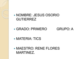  NOMBRE: JESUS OSORIO 
GUTIERREZ 
 GRADO: PRIMERO GRUPO: A 
 MATERIA: TICS 
 MAESTRO: RENE FLORES 
MARTINEZ. 
 