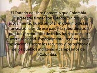 El Tratado de Libre Comercio que Colombia
pretende firmar con Estados Unidos
actualmente, busca ampliar el dominio de las
transnacionales de ese país y la subordinación
política y económica de todos los sectores de
nuestra sociedad. Especialmente, tendría graves
implicaciones sobre los recursos y los territorios
de los pueblos indígenas y campesinos de
Colombia.
 