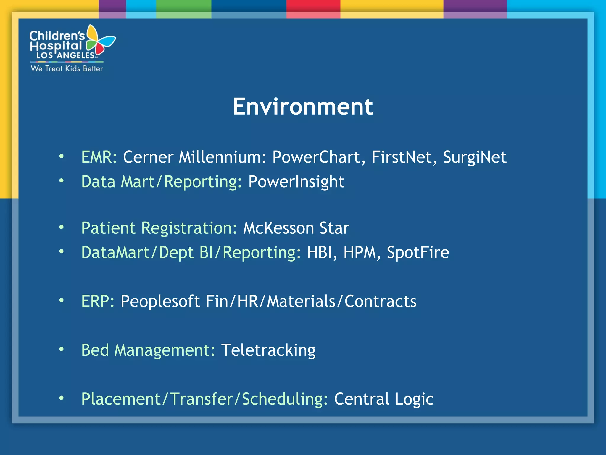 Environment
• EMR: Cerner Millennium: PowerChart, FirstNet, SurgiNet
• Data Mart/Reporting: PowerInsight
• Patient Registration: McKesson Star
• DataMart/Dept BI/Reporting: HBI, HPM, SpotFire
• ERP: Peoplesoft Fin/HR/Materials/Contracts
• Bed Management: Teletracking
• Placement/Transfer/Scheduling: Central Logic
 