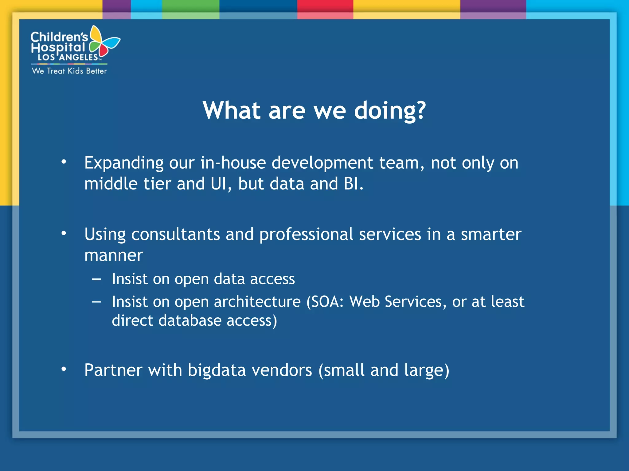 What are we doing?
• Expanding our in-house development team, not only on
middle tier and UI, but data and BI.
• Using consultants and professional services in a smarter
manner
– Insist on open data access
– Insist on open architecture (SOA: Web Services, or at least
direct database access)
• Partner with bigdata vendors (small and large)
 