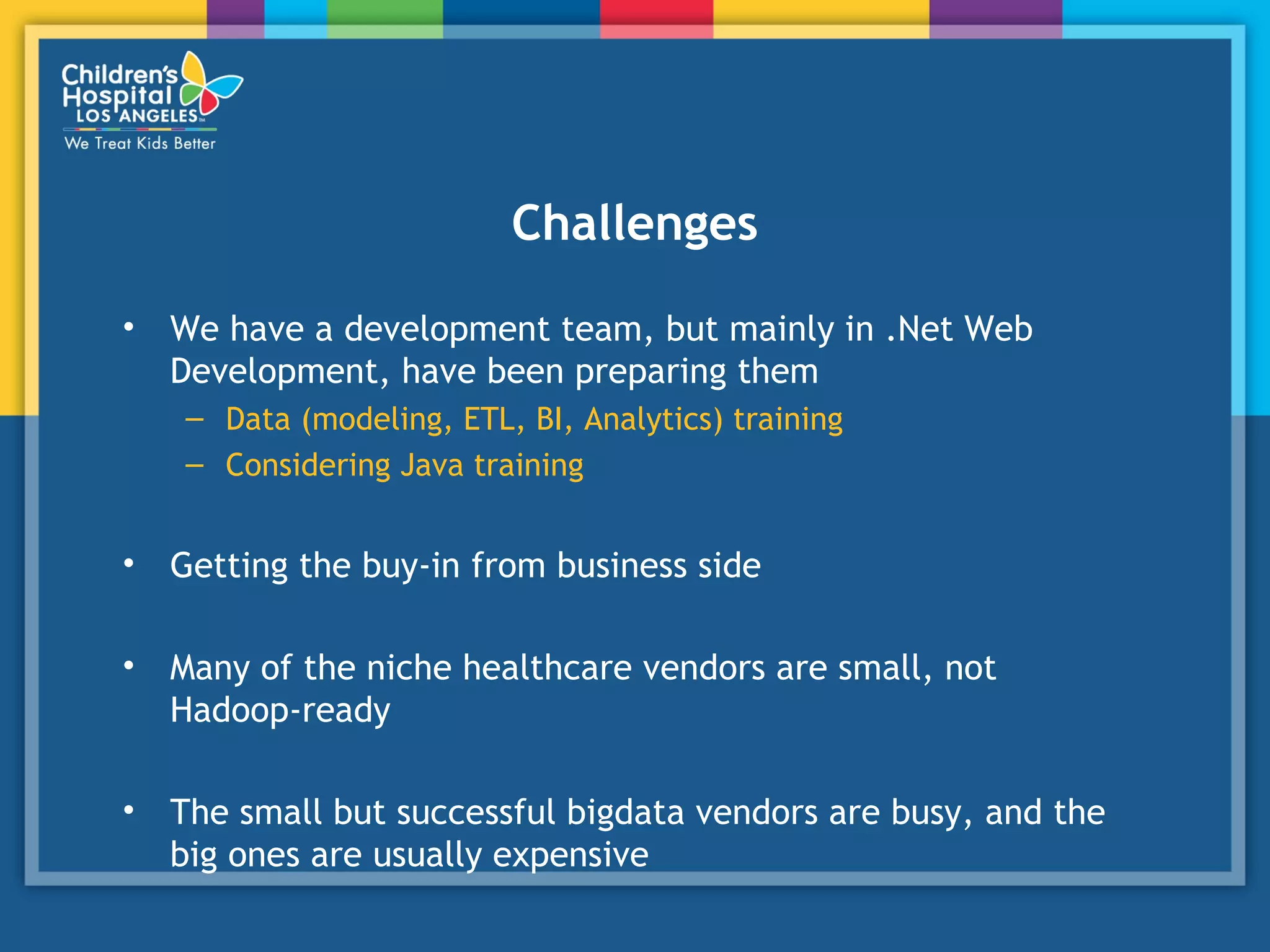 Challenges
• We have a development team, but mainly in .Net Web
Development, have been preparing them
– Data (modeling, ETL, BI, Analytics) training
– Considering Java training
• Getting the buy-in from business side
• Many of the niche healthcare vendors are small, not
Hadoop-ready
• The small but successful bigdata vendors are busy, and the
big ones are usually expensive
 