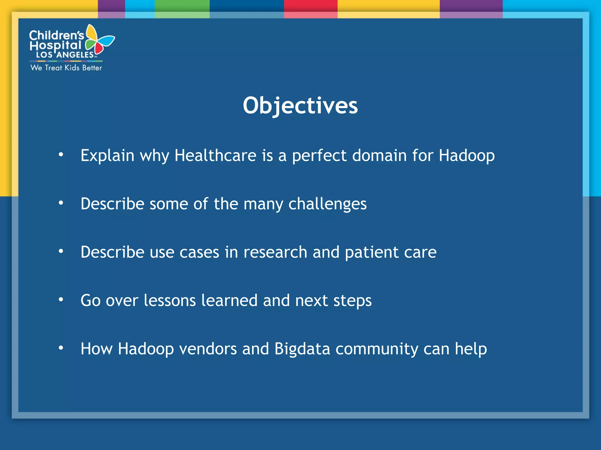 Objectives
• Explain why Healthcare is a perfect domain for Hadoop
• Describe some of the many challenges
• Describe use cases in research and patient care
• Go over lessons learned and next steps
• How Hadoop vendors and Bigdata community can help
 