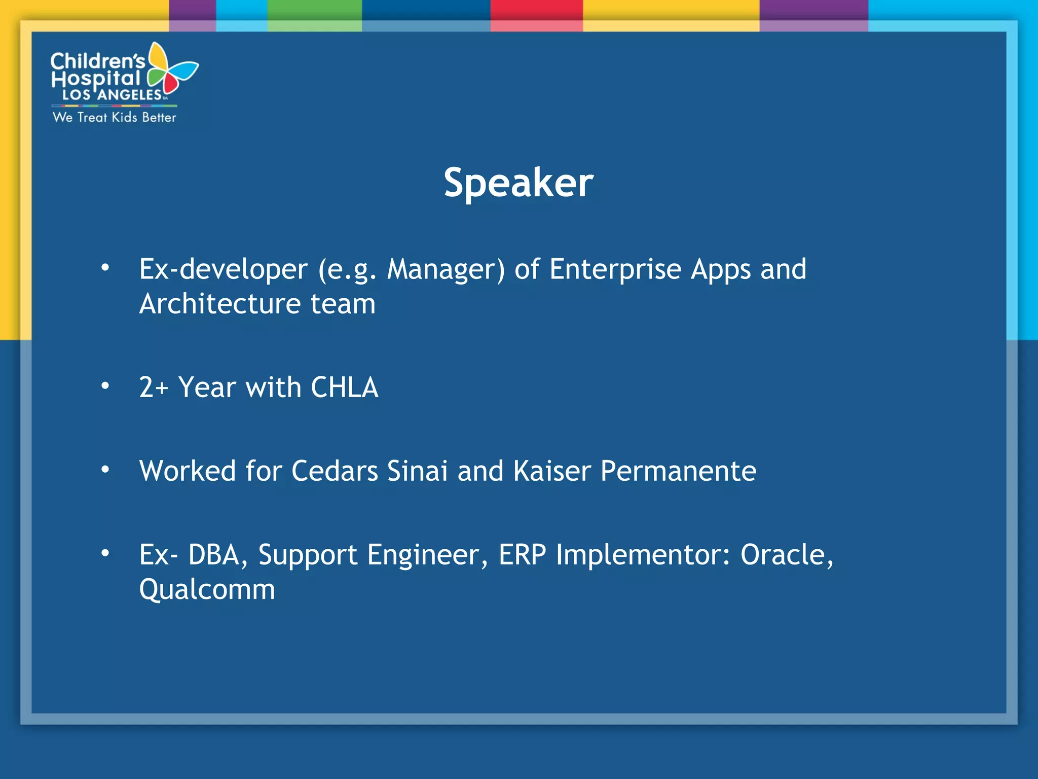 Speaker
• Ex-developer (e.g. Manager) of Enterprise Apps and
Architecture team
• 2+ Year with CHLA
• Worked for Cedars Sinai and Kaiser Permanente
• Ex- DBA, Support Engineer, ERP Implementor: Oracle,
Qualcomm
 